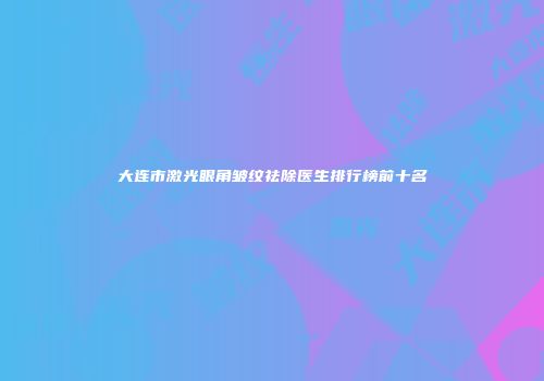 大连市激光眼角皱纹祛除医生排行榜前十名