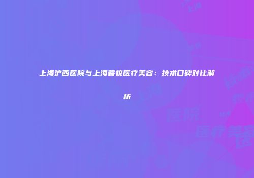 上海沪西医院与上海馨貌医疗美容：技术口碑对比解析
