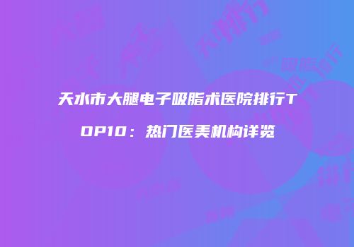 天水市大腿电子吸脂术医院排行TOP10：热门医美机构详览