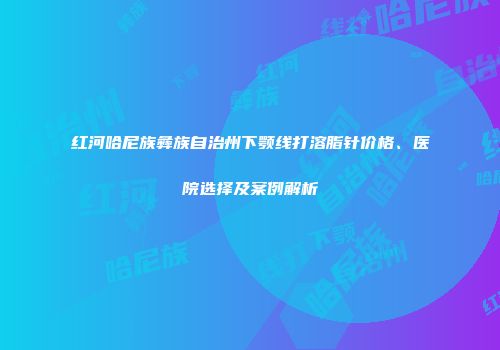 红河哈尼族彝族自治州下颚线打溶脂针价格、医院选择及案例解析