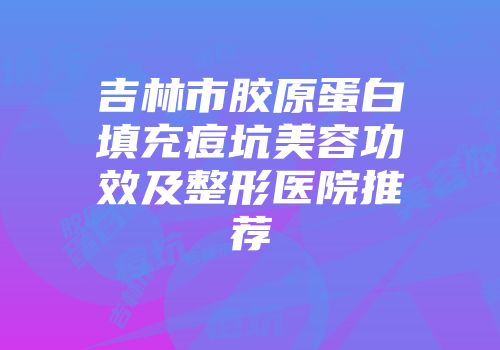 吉林市胶原蛋白填充痘坑美容功效及整形医院推荐