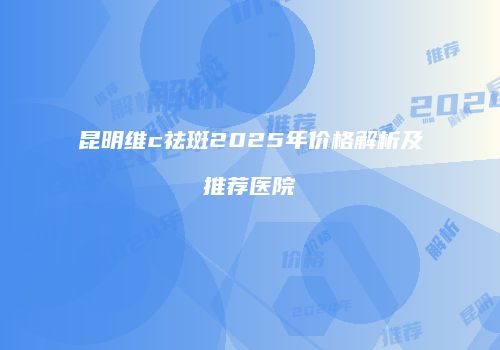 昆明维c祛斑2025年价格解析及推荐医院