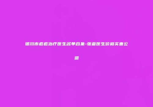 银川市痘痘治疗医生名单合集-张雷医生价格实惠公道