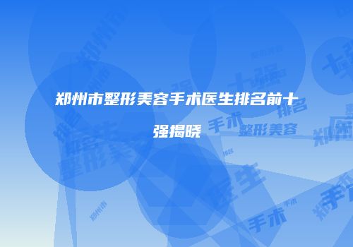 郑州市整形美容手术医生排名前十强揭晓