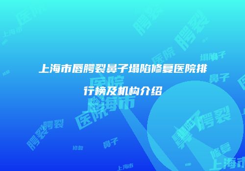 上海市唇腭裂鼻子塌陷修复医院排行榜及机构介绍