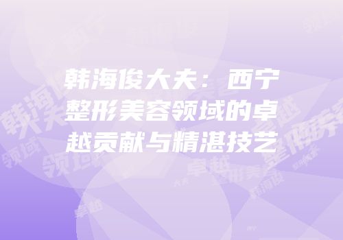 韩海俊大夫：西宁整形美容领域的卓越贡献与精湛技艺