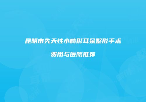 昆明市先天性小畸形耳朵整形手术费用与医院推荐