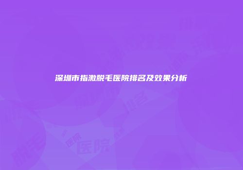 深圳市指激脱毛医院排名及效果分析