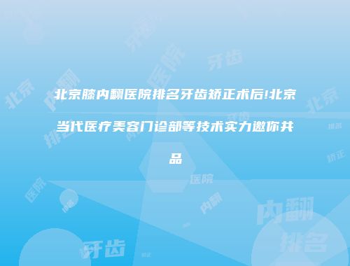 北京膝内翻医院排名牙齿矫正术后!北京当代医疗美容门诊部等技术实力邀你共品