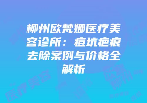 柳州欧梵娜医疗美容诊所：痘坑疤痕去除案例与价格全解析