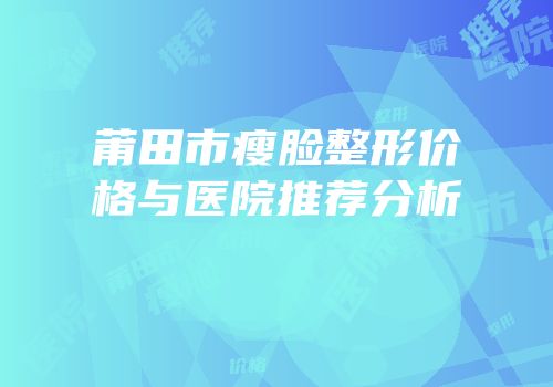 莆田市瘦脸整形价格与医院推荐分析
