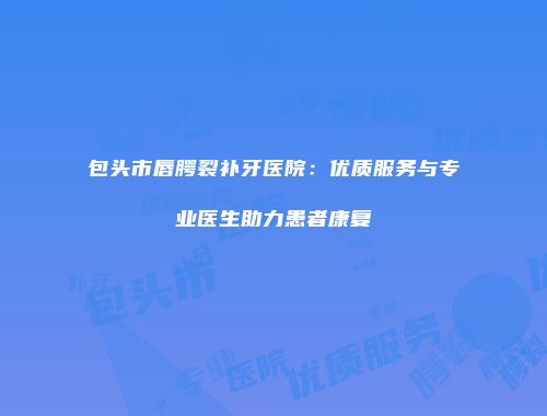 包头市唇腭裂补牙医院：优质服务与专业医生助力患者康复