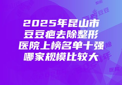 2025年昆山市豆豆疤去除整形医院上榜名单十强哪家规模比较大