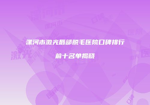 漯河市激光唇部脱毛医院口碑排行前十名单揭晓