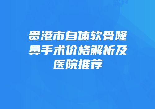 贵港市自体软骨隆鼻手术价格解析及医院推荐