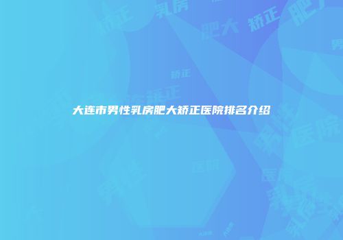 大连市男性乳房肥大矫正医院排名介绍