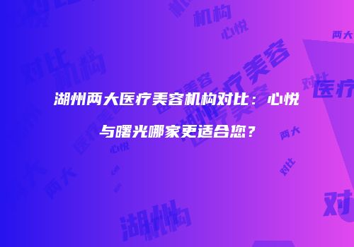 湖州两大医疗美容机构对比：心悦与曙光哪家更适合您？