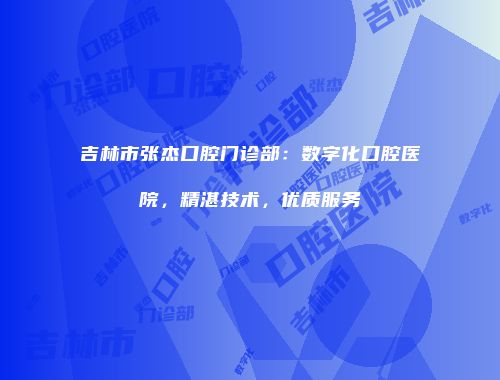 吉林市张杰口腔门诊部：数字化口腔医院，精湛技术，优质服务