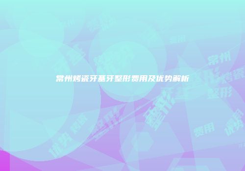 常州烤瓷牙基牙整形费用及优势解析