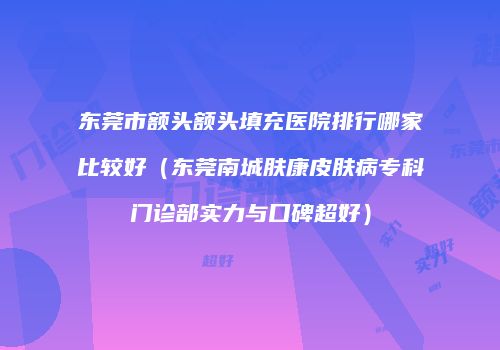 东莞市额头额头填充医院排行哪家比较好（东莞南城肤康皮肤病专科门诊部实力与口碑超好）