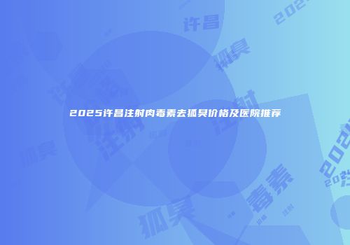 2025许昌注射肉毒素去狐臭价格及医院推荐