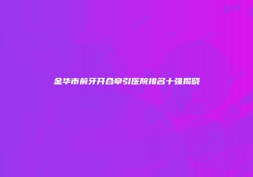 金华市前牙开合牵引医院排名十强揭晓