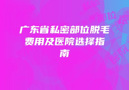 广东省私密部位脱毛费用及医院选择指南
