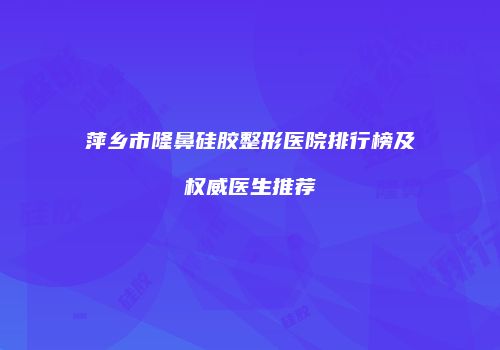 萍乡市隆鼻硅胶整形医院排行榜及权威医生推荐