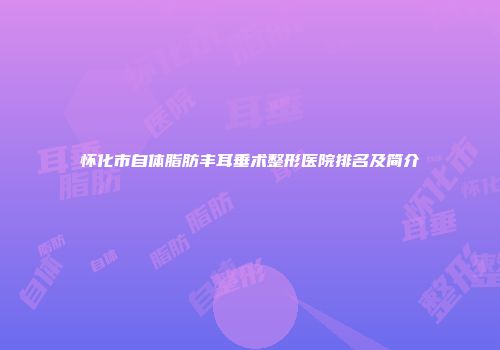 怀化市自体脂肪丰耳垂术整形医院排名及简介