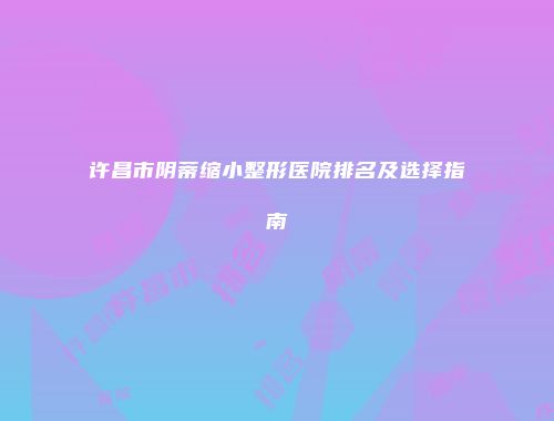 许昌市阴蒂缩小整形医院排名及选择指南