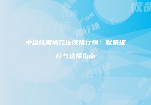 中国线雕填充医院排行榜：权威推荐与选择指南