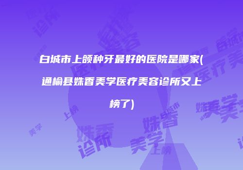 白城市上颌种牙最好的医院是哪家(通榆县姝香美学医疗美容诊所又上榜了)