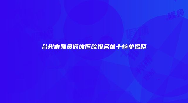 台州市隆鼻假体医院排名前十榜单揭晓