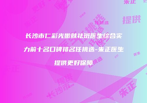长沙市仁彩光嫩肤祛斑医生综合实力前十名口碑排名任挑选-朱正医生提供更好保障