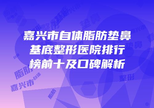 嘉兴市自体脂肪垫鼻基底整形医院排行榜前十及口碑解析