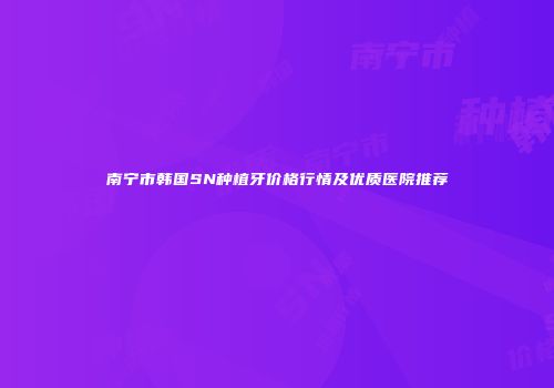 南宁市韩国SN种植牙价格行情及优质医院推荐