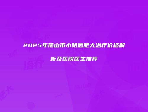 2025年佛山市小阴唇肥大治疗价格解析及医院医生推荐