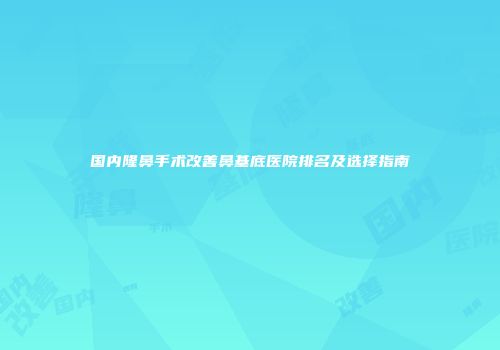 国内隆鼻手术改善鼻基底医院排名及选择指南