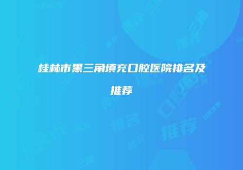 桂林市黑三角填充口腔医院排名及推荐