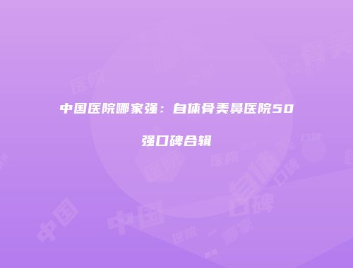 中国医院哪家强：自体骨美鼻医院50强口碑合辑