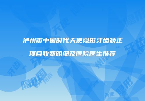 泸州市中国时代天使隐形牙齿矫正项目收费明细及医院医生推荐
