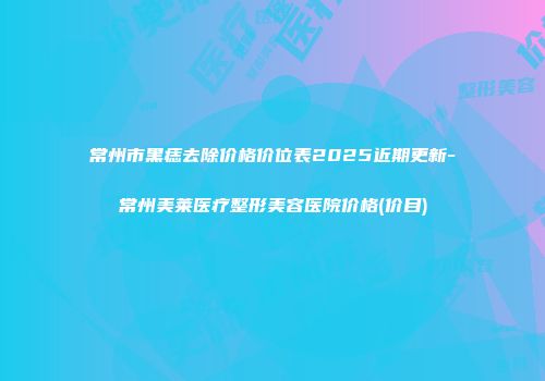 常州市黑痣去除价格价位表2025近期更新-常州美莱医疗整形美容医院价格(价目)