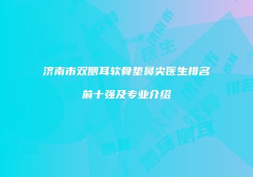 济南市双侧耳软骨垫鼻尖医生排名前十强及专业介绍