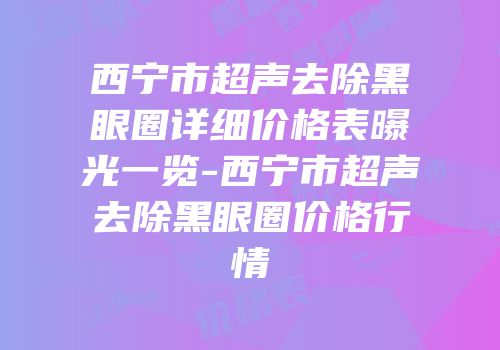 西宁市超声去除黑眼圈详细价格表曝光一览-西宁市超声去除黑眼圈价格行情