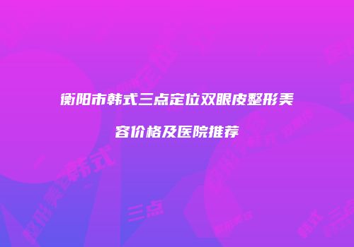 衡阳市韩式三点定位双眼皮整形美容价格及医院推荐