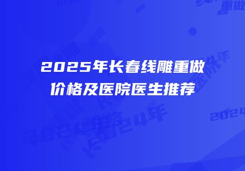 2025年长春线雕重做价格及医院医生推荐