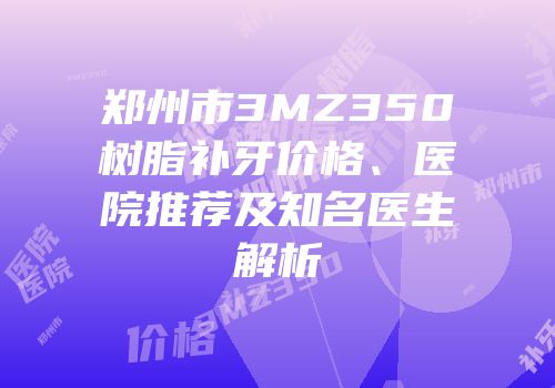 郑州市3MZ350树脂补牙价格、医院推荐及知名医生解析