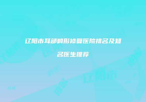 辽阳市耳部畸形修复医院排名及知名医生推荐