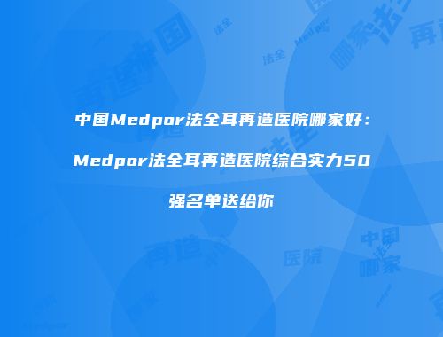 中国Medpor法全耳再造医院哪家好：Medpor法全耳再造医院综合实力50强名单送给你