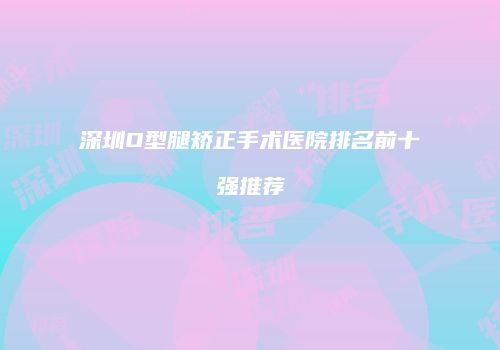深圳O型腿矫正手术医院排名前十强推荐